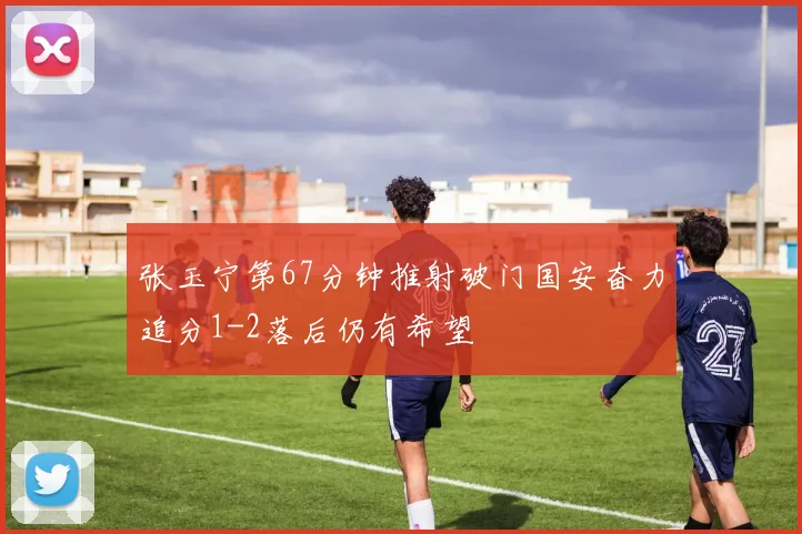 张玉宁第67分钟推射破门国安奋力追分1-2落后仍有希望