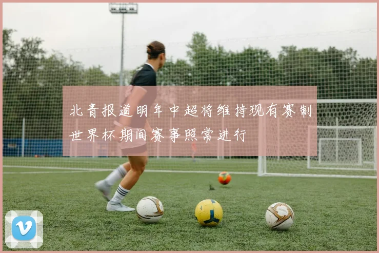 北青报道明年中超将维持现有赛制世界杯期间赛事照常进行