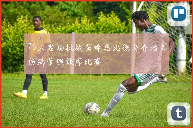 76人客场挑战黄蜂恩比德与乔治因伤病管理缺席比赛