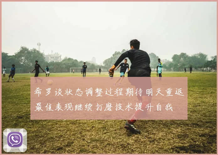 希罗谈状态调整过程期待明天重返最佳表现继续打磨技术提升自我