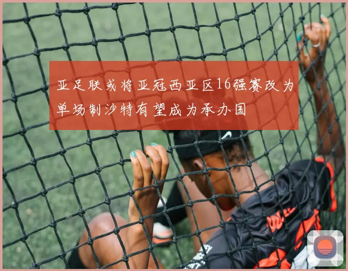 亚足联或将亚冠西亚区16强赛改为单场制沙特有望成为承办国