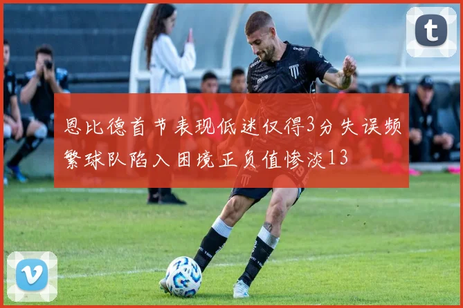 恩比德首节表现低迷仅得3分失误频繁球队陷入困境正负值惨淡13