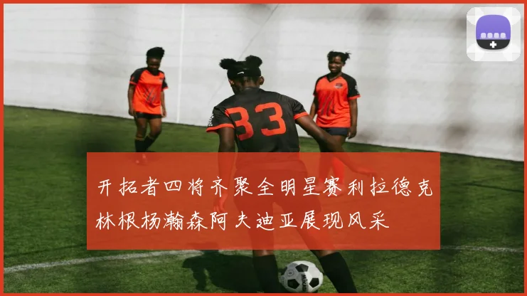 开拓者四将齐聚全明星赛利拉德克林根杨瀚森阿夫迪亚展现风采
