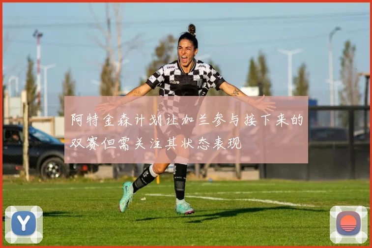 阿特金森计划让加兰参与接下来的双赛但需关注其状态表现