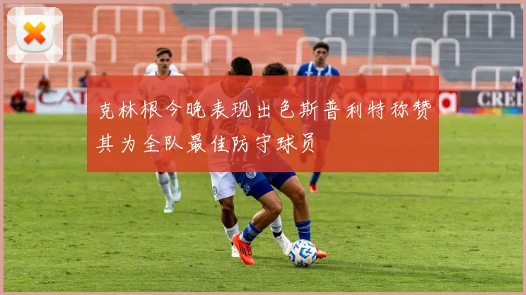 克林根今晚表现出色斯普利特称赞其为全队最佳防守球员