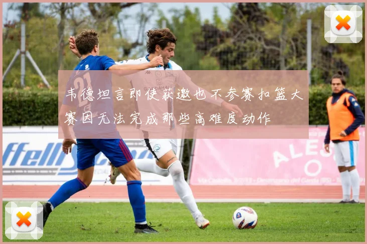 韦德坦言即使获邀也不参赛扣篮大赛因无法完成那些高难度动作