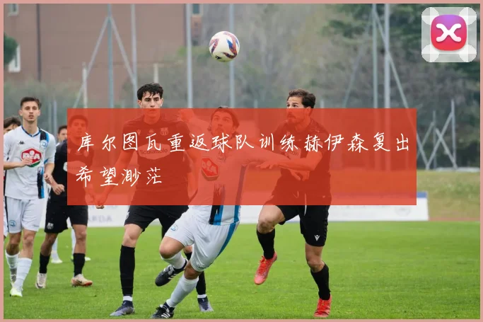 库尔图瓦重返球队训练赫伊森复出希望渺茫