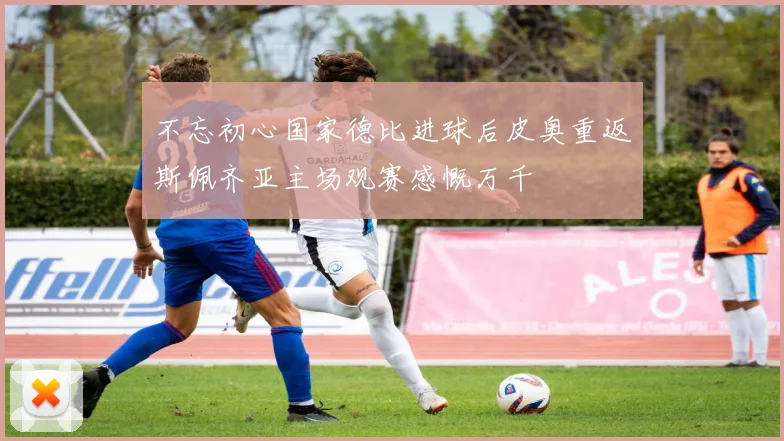 不忘初心国家德比进球后皮奥重返斯佩齐亚主场观赛感慨万千