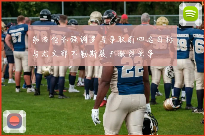 弗洛伦齐强调罗马争取前四名目标与尤文那不勒斯展开激烈竞争