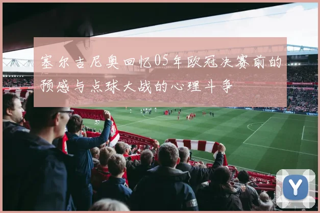 塞尔吉尼奥回忆05年欧冠决赛前的预感与点球大战的心理斗争