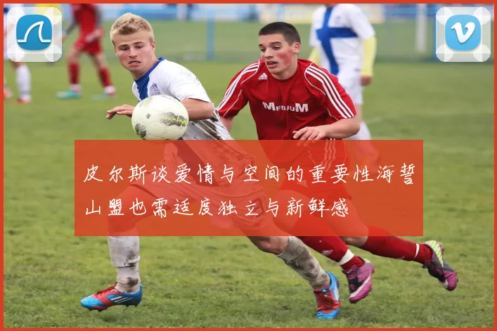 皮尔斯谈爱情与空间的重要性海誓山盟也需适度独立与新鲜感