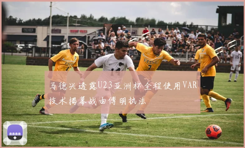 马德兴透露U23亚洲杯全程使用VAR技术揭幕战由傅明执法