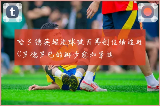 哈兰德英超进球破百再创佳绩追赶C罗德罗巴的脚步愈加紧迫