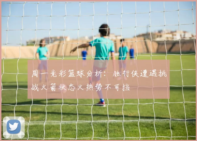 周一竞彩篮球分析：独行侠遭遇挑战火箭状态火热势不可挡