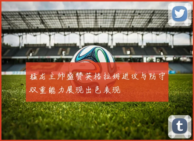 猛龙主帅盛赞英格拉姆进攻与防守双重能力展现出色表现