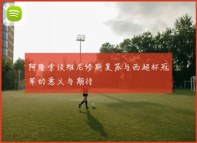 阿隆索谈维尼修斯复苏与西超杯冠军的意义与期待