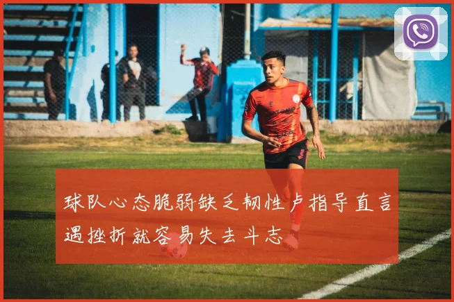 球队心态脆弱缺乏韧性卢指导直言遇挫折就容易失去斗志