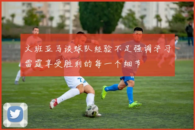 文班亚马谈球队经验不足强调学习雷霆享受胜利的每一个细节