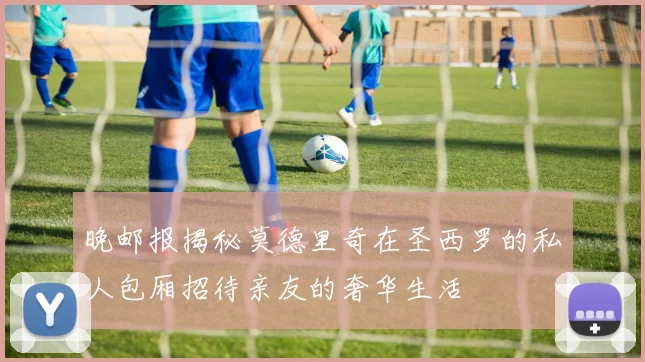 晚邮报揭秘莫德里奇在圣西罗的私人包厢招待亲友的奢华生活