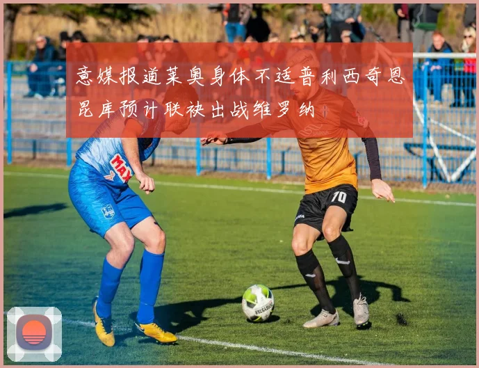 意媒报道莱奥身体不适普利西奇恩昆库预计联袂出战维罗纳