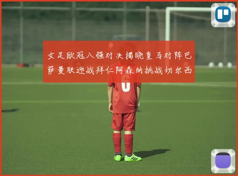 女足欧冠八强对决揭晓皇马对阵巴萨曼联迎战拜仁阿森纳挑战切尔西