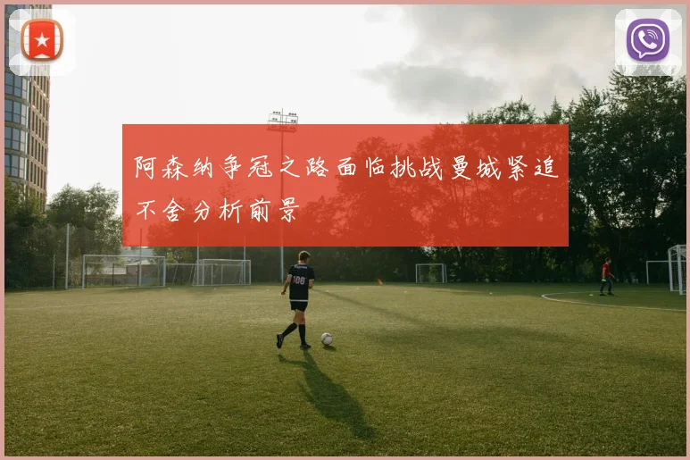 阿森纳争冠之路面临挑战曼城紧追不舍分析前景