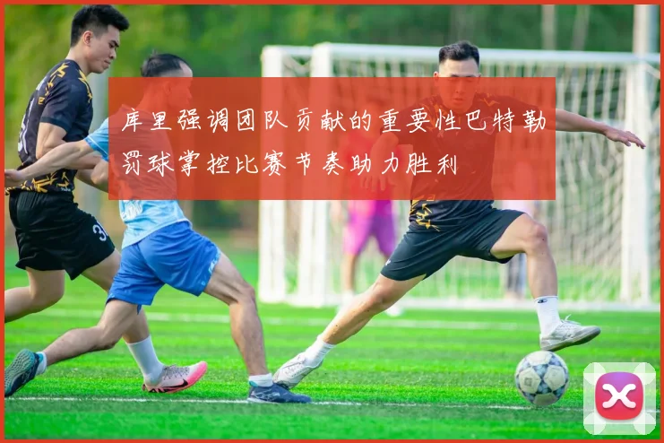 库里强调团队贡献的重要性巴特勒罚球掌控比赛节奏助力胜利